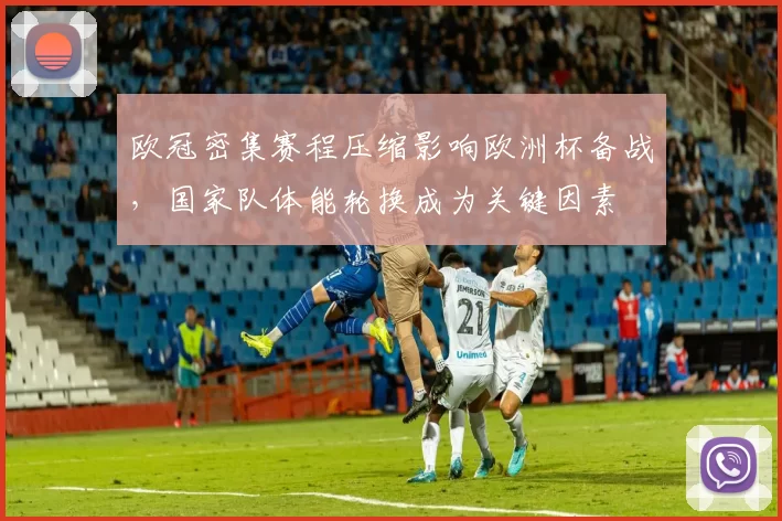欧冠密集赛程压缩影响欧洲杯备战，国家队体能轮换成为关键因素