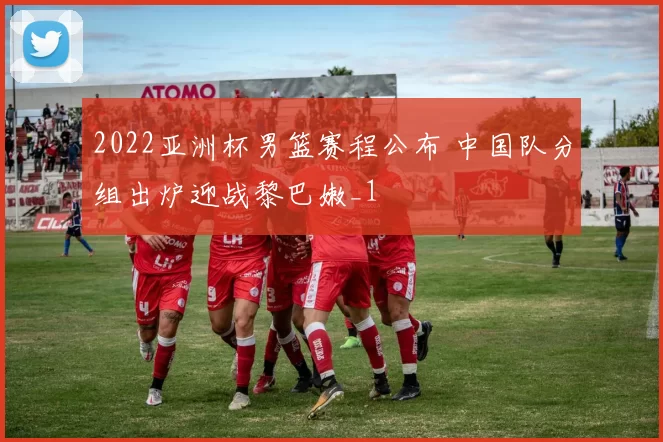 2022亚洲杯男篮赛程公布 中国队分组出炉迎战黎巴嫩_1