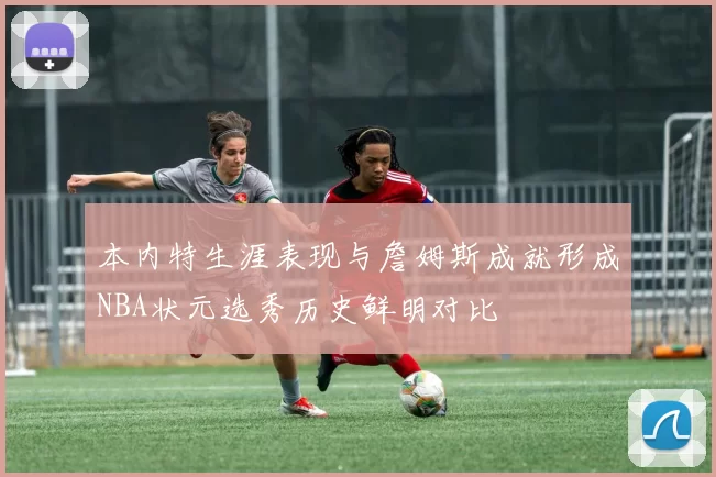 本内特生涯表现与詹姆斯成就形成NBA状元选秀历史鲜明对比