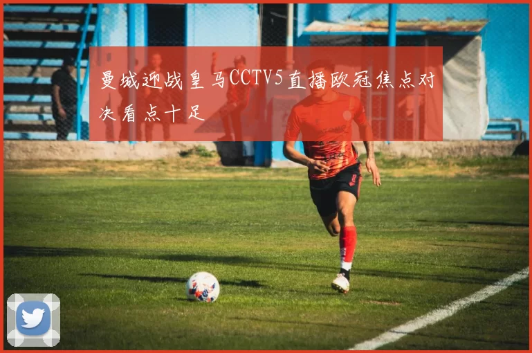 曼城迎战皇马CCTV5直播欧冠焦点对决看点十足