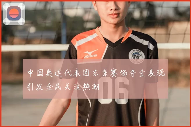 中国奥运代表团东京赛场夺金表现引发全民关注热潮