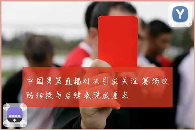 中国男篮直播对决引发关注 赛场攻防转换与后续表现成看点