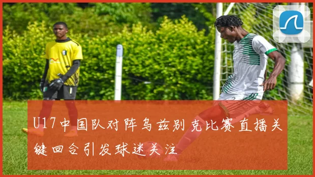 U17中国队对阵乌兹别克比赛直播关键回合引发球迷关注