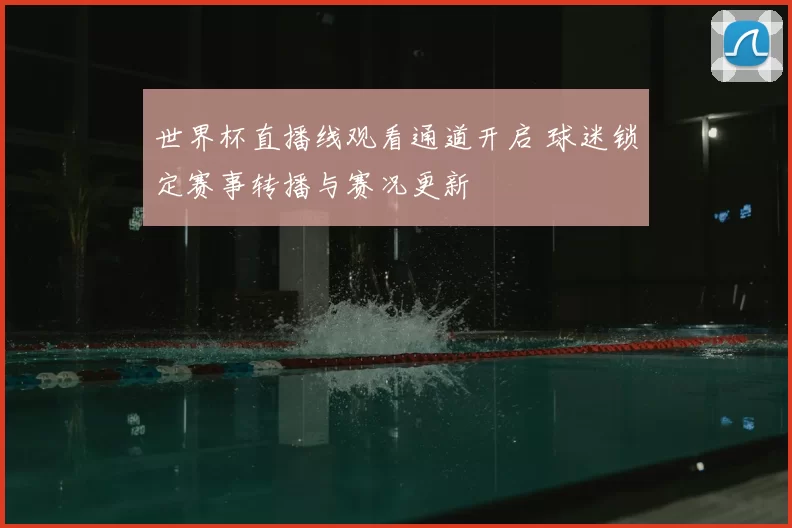 世界杯直播线观看通道开启 球迷锁定赛事转播与赛况更新