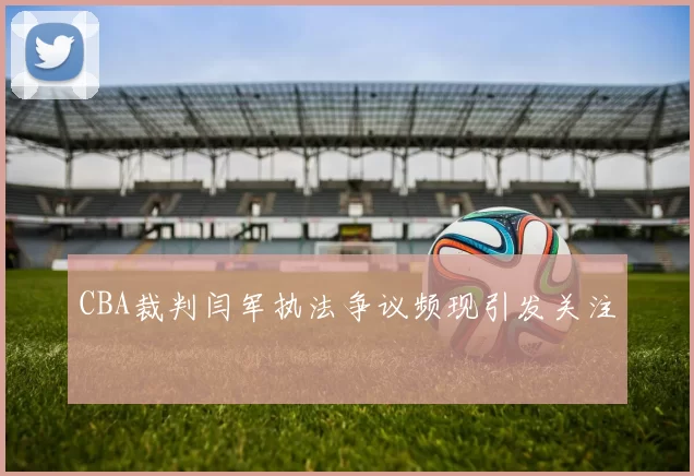 CBA裁判闫军执法争议频现引发关注