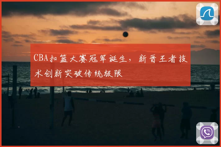 CBA扣篮大赛冠军诞生，新晋王者技术创新突破传统极限