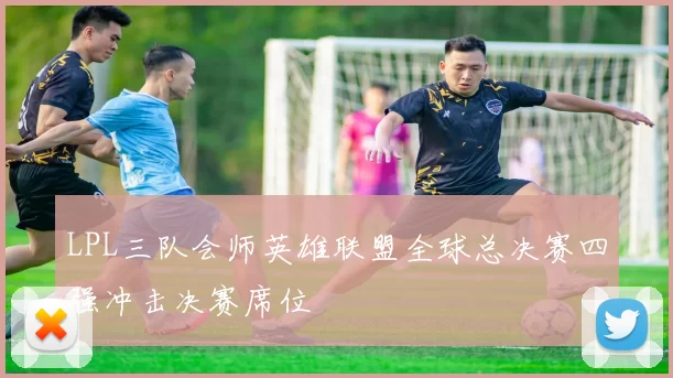 LPL三队会师英雄联盟全球总决赛四强冲击决赛席位