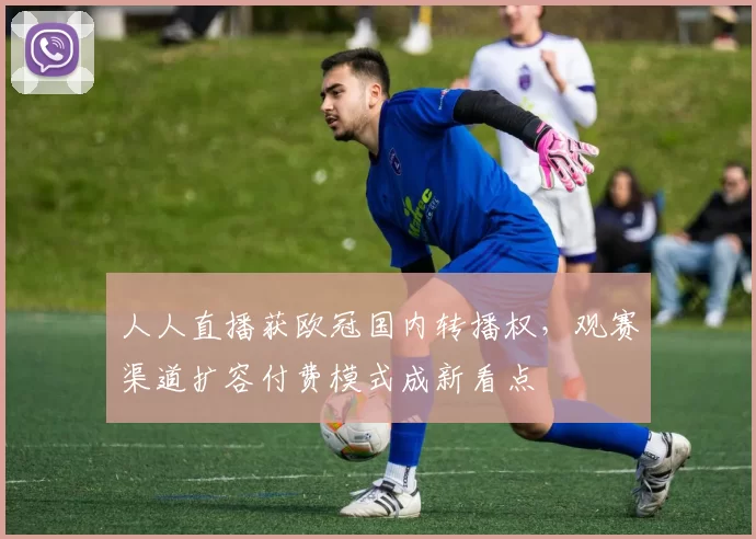 人人直播获欧冠国内转播权，观赛渠道扩容付费模式成新看点