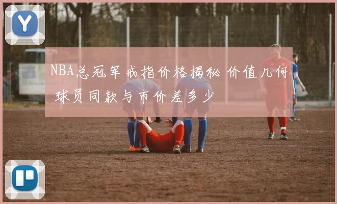 NBA总冠军戒指价格揭秘 价值几何 球员同款与市价差多少