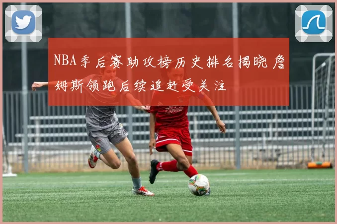 NBA季后赛助攻榜历史排名揭晓 詹姆斯领跑后续追赶受关注