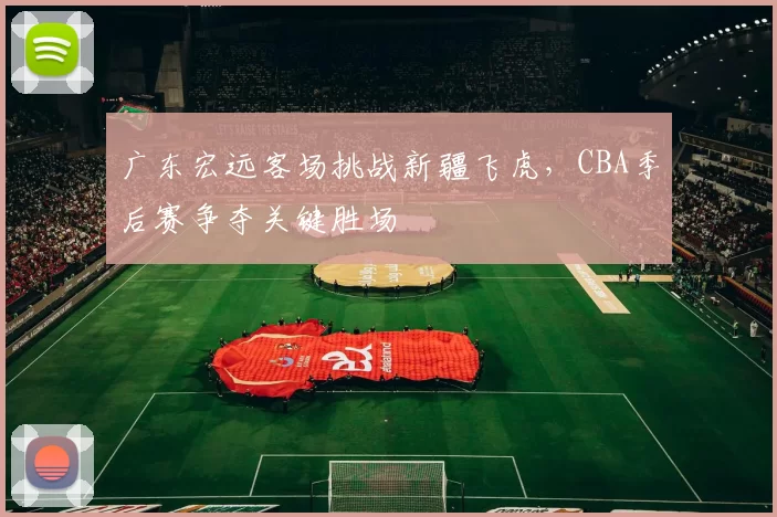 广东宏远客场挑战新疆飞虎，CBA季后赛争夺关键胜场