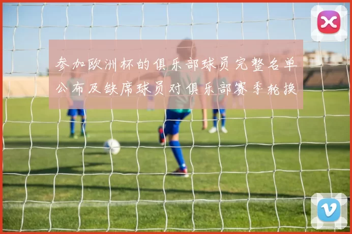 参加欧洲杯的俱乐部球员完整名单公布及缺席球员对俱乐部赛季轮换影响