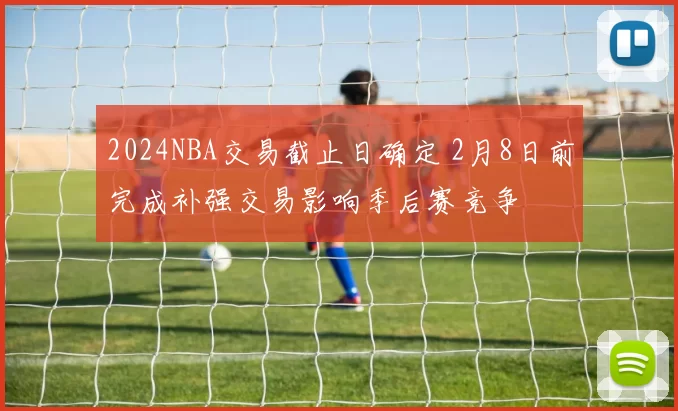 2024NBA交易截止日确定 2月8日前完成补强交易影响季后赛竞争