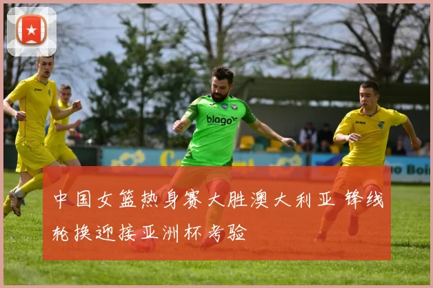 中国女篮热身赛大胜澳大利亚 锋线轮换迎接亚洲杯考验