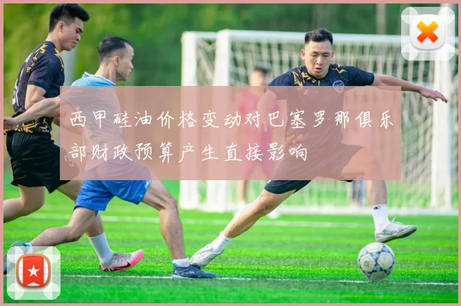 西甲硅油价格变动对巴塞罗那俱乐部财政预算产生直接影响
