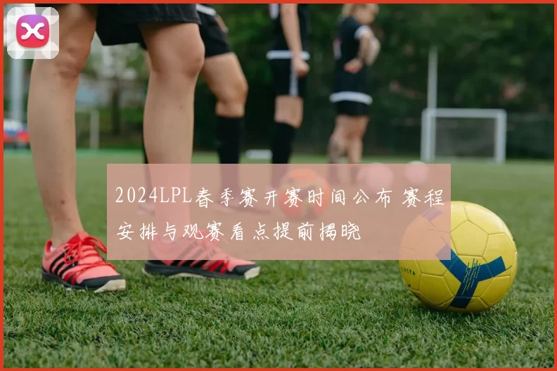 2024LPL春季赛开赛时间公布 赛程安排与观赛看点提前揭晓
