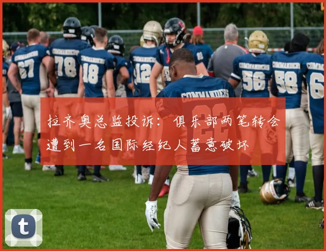 拉齐奥总监投诉：俱乐部两笔转会遭到一名国际经纪人蓄意破坏